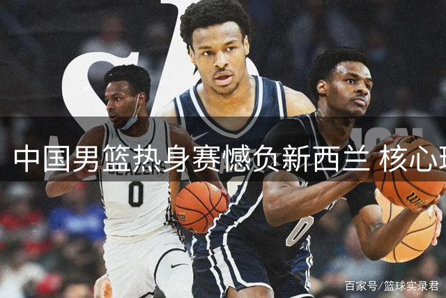 中国男篮热身赛憾负新西兰 核心球员发挥稳定