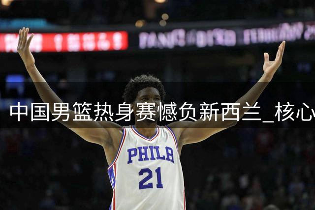中国男篮热身赛憾负新西兰 核心球员发挥稳定