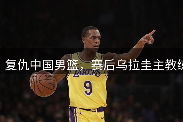 复仇中国男篮，赛后乌拉圭主教练谈裁判，话里有话，瞧不起中国队