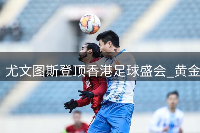 尤文图斯登顶香港足球盛会 黄金进球终结切尔西反扑势头