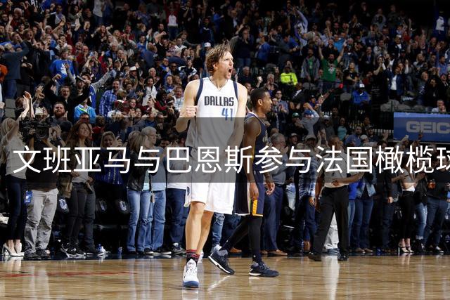 文班亚马与巴恩斯参与法国橄榄球队季前集训
