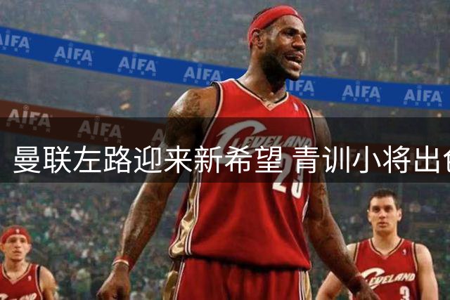 曼联左路迎来新希望 青训小将出色表现改变转会计划