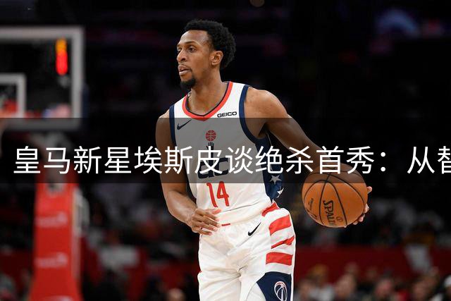 皇马新星埃斯皮谈绝杀首秀：从替补到英雄的心路历程