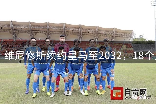 维尼修斯续约皇马至2032，18个月谈判因队史首例续约奖金破局