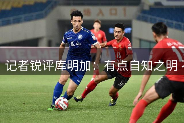 记者锐评库明加：有点自知之明 不是天赋高早和托马斯一样失业了