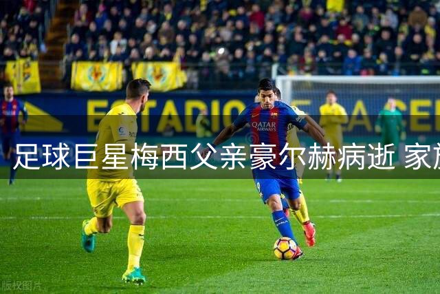 足球巨星梅西父亲豪尔赫病逝 家族支柱终年68岁