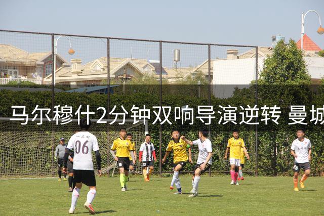 马尔穆什2分钟双响导演逆转 曼城热身赛3-1力克马竞