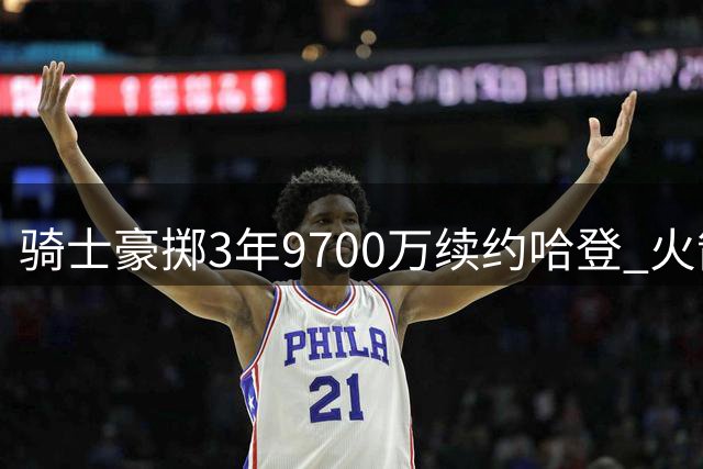 骑士豪掷3年9700万续约哈登 火箭三杰今夏境遇迥异：两人退役一人坚守