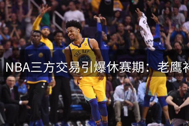NBA三方交易引爆休赛期：老鹰补强防守悍将 独行侠喜提状元新星